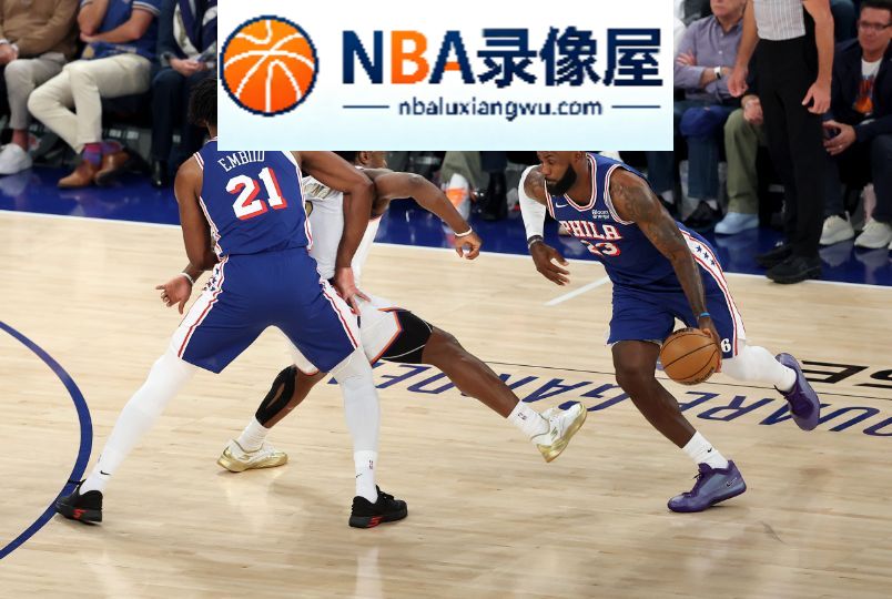 76人对阵尼克斯,76人VS尼克斯,詹姆斯,76人vs尼克斯录像回放,76人对阵尼克斯录像回放,76人vs尼克斯战报,恩比德,埃奇库姆